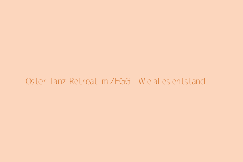 Oster-Tanz-Retreat im ZEGG - Wie alles entstand